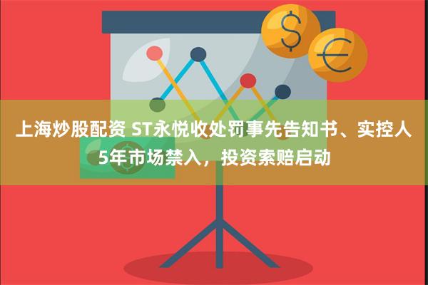 上海炒股配资 ST永悦收处罚事先告知书、实控人5年市场禁入，投资索赔启动