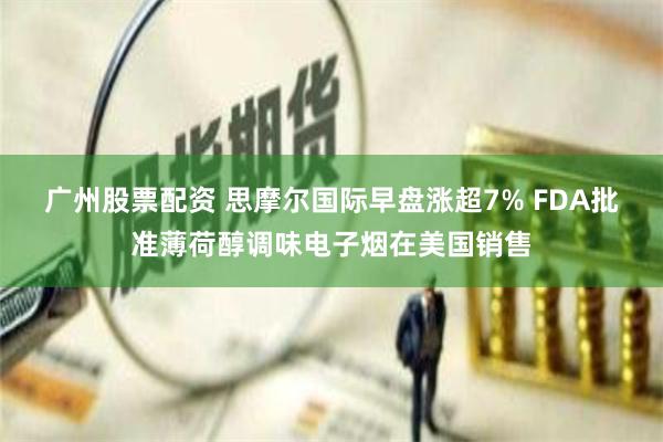 广州股票配资 思摩尔国际早盘涨超7% FDA批准薄荷醇调味电子烟在美国销售