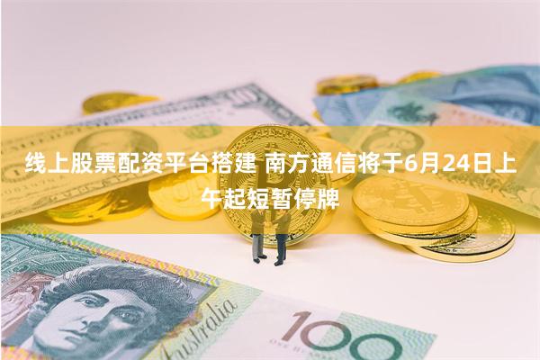 线上股票配资平台搭建 南方通信将于6月24日上午起短暂停牌