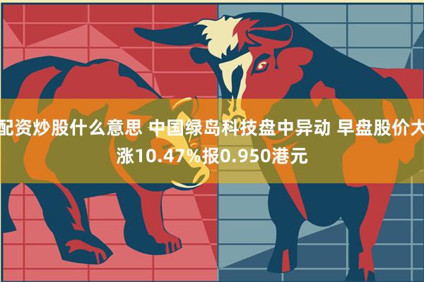 配资炒股什么意思 中国绿岛科技盘中异动 早盘股价大涨10.47%报0.950港元