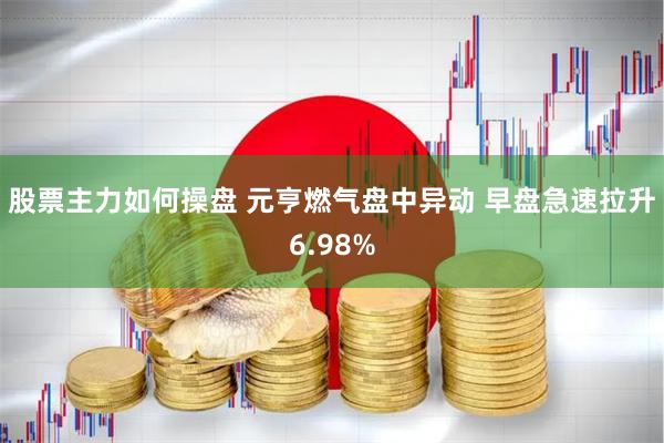 股票主力如何操盘 元亨燃气盘中异动 早盘急速拉升6.98%