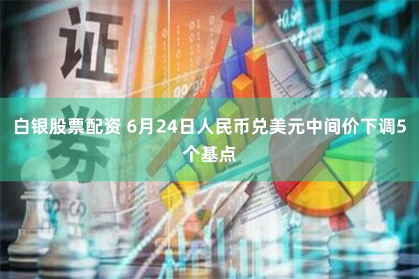 白银股票配资 6月24日人民币兑美元中间价下调5个基点