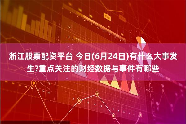 浙江股票配资平台 今日(6月24日)有什么大事发生?重点关注的财经数据与事件有哪些