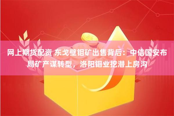 网上期货配资 东戈壁钼矿出售背后：中信国安布局矿产谋转型，洛阳钼业挖潜上房沟