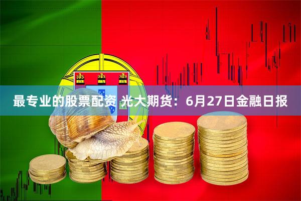 最专业的股票配资 光大期货：6月27日金融日报