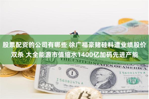 股票配资的公司有哪些 徐广福豪赌硅料遭业绩股价双杀 大全能源市值缩水1400亿加码先进产能