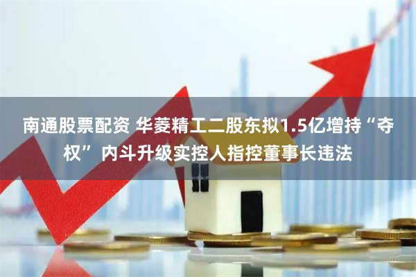 南通股票配资 华菱精工二股东拟1.5亿增持“夺权” 内斗升级实控人指控董事长违法