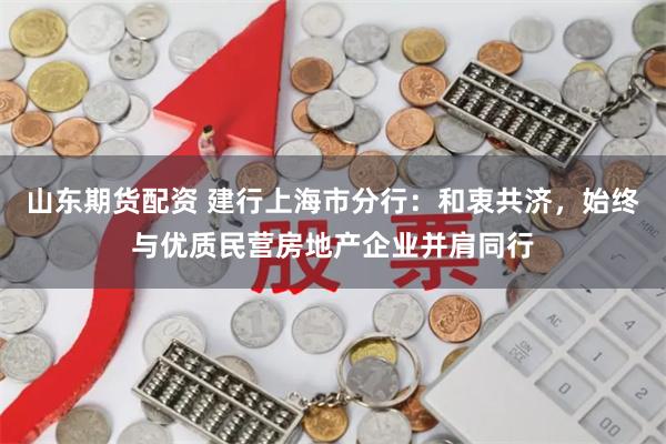 山东期货配资 建行上海市分行：和衷共济，始终与优质民营房地产企业并肩同行