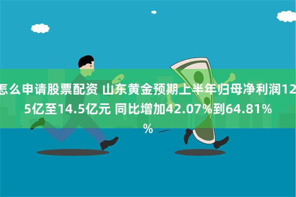 怎么申请股票配资 山东黄金预期上半年归母净利润12.5亿至14.5亿元 同比增加42.07%到64.81%