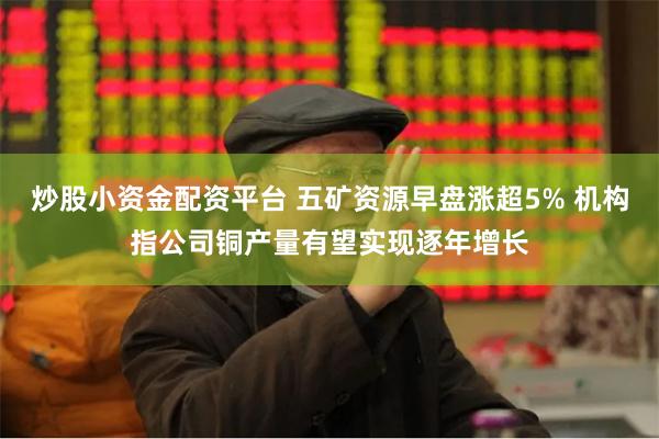 炒股小资金配资平台 五矿资源早盘涨超5% 机构指公司铜产量有望实现逐年增长