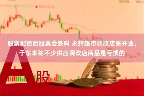 股票配债后股票会跌吗 永辉超市调改店重开业，于东来称不少供应调改店商品是亏损的