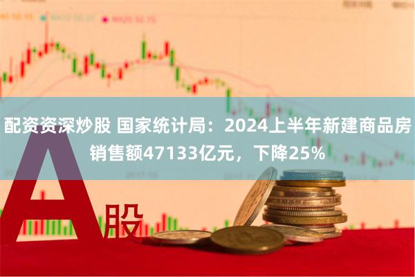 配资资深炒股 国家统计局：2024上半年新建商品房销售额47133亿元，下降25%