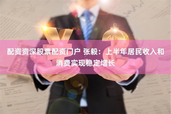 配资资深股票配资门户 张毅：上半年居民收入和消费实现稳定增长