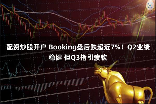 配资炒股开户 Booking盘后跌超近7%！Q2业绩稳健 但Q3指引疲软