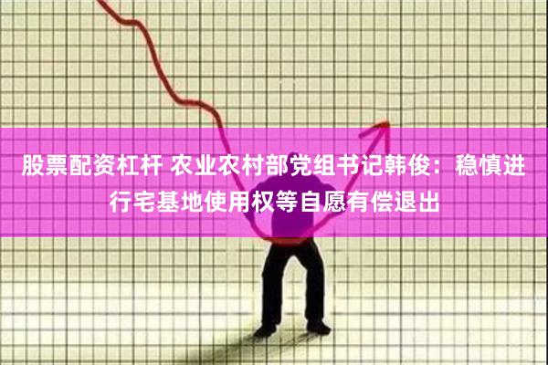 股票配资杠杆 农业农村部党组书记韩俊：稳慎进行宅基地使用权等自愿有偿退出