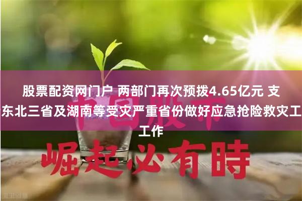 股票配资网门户 两部门再次预拨4.65亿元 支持东北三省及湖南等受灾严重省份做好应急抢险救灾工作