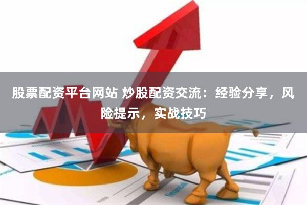 股票配资平台网站 炒股配资交流：经验分享，风险提示，实战技巧