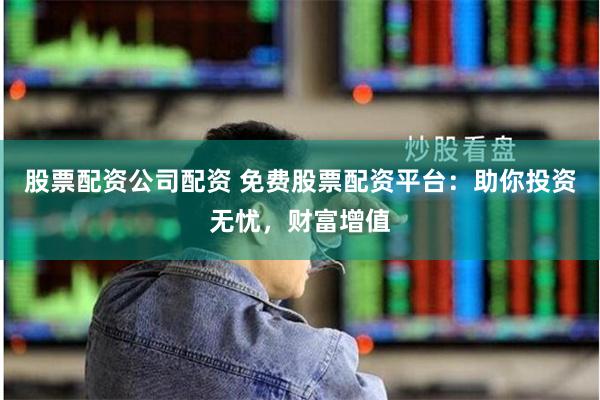 股票配资公司配资 免费股票配资平台：助你投资无忧，财富增值