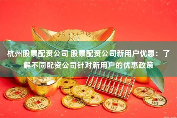 杭州股票配资公司 股票配资公司新用户优惠：了解不同配资公司针对新用户的优惠政策