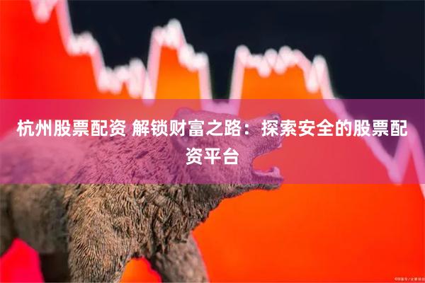 杭州股票配资 解锁财富之路：探索安全的股票配资平台