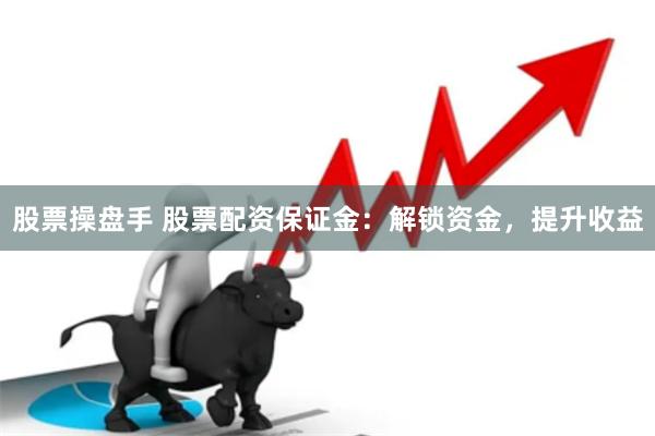 股票操盘手 股票配资保证金：解锁资金，提升收益