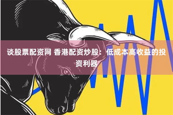 谈股票配资网 香港配资炒股：低成本高收益的投资利器