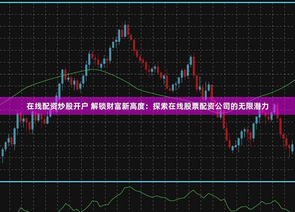在线配资炒股开户 解锁财富新高度：探索在线股票配资公司的无限潜力