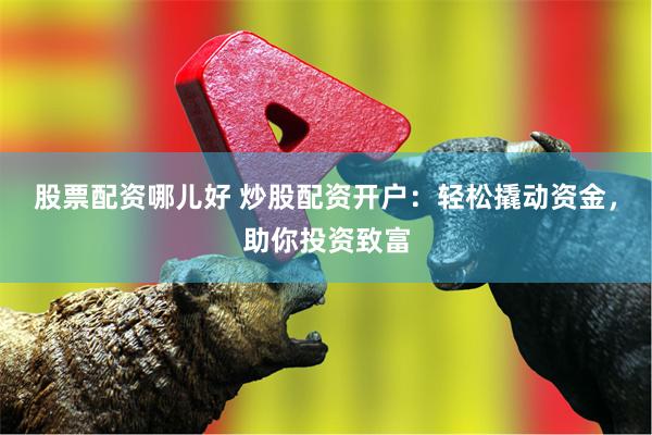 股票配资哪儿好 炒股配资开户：轻松撬动资金，助你投资致富
