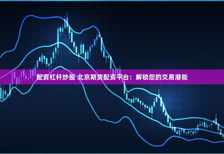 配资杠杆炒股 北京期货配资平台：解锁您的交易潜能