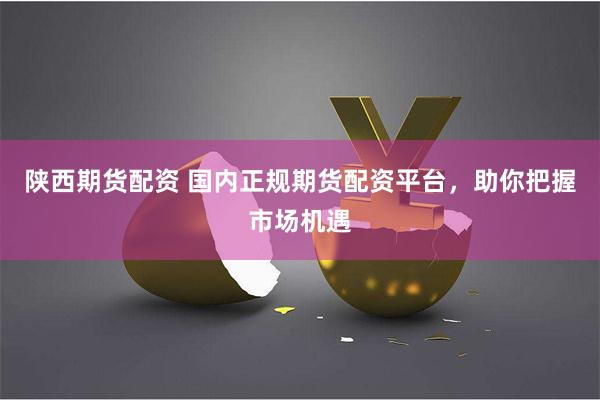 陕西期货配资 国内正规期货配资平台，助你把握市场机遇