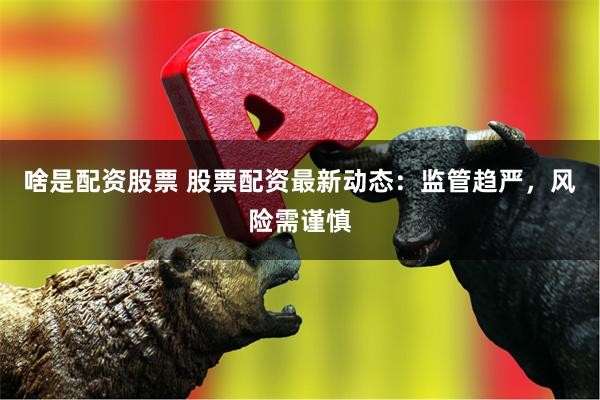 啥是配资股票 股票配资最新动态：监管趋严，风险需谨慎