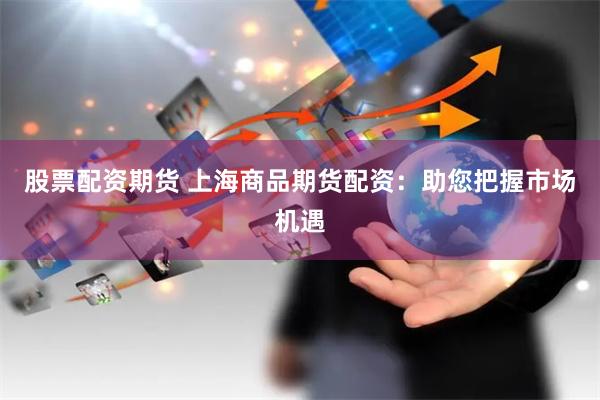 股票配资期货 上海商品期货配资：助您把握市场机遇