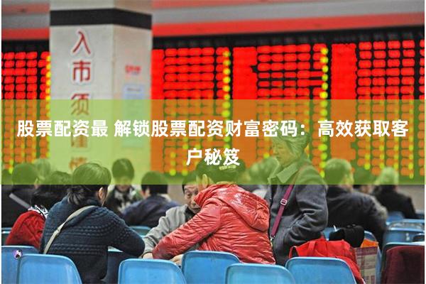 股票配资最 解锁股票配资财富密码：高效获取客户秘笈