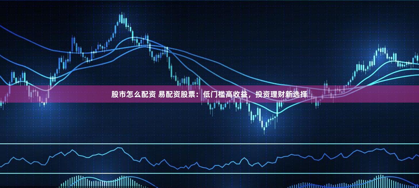 股市怎么配资 易配资股票：低门槛高收益，投资理财新选择