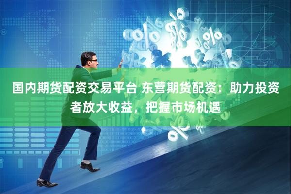 国内期货配资交易平台 东营期货配资：助力投资者放大收益，把握市场机遇