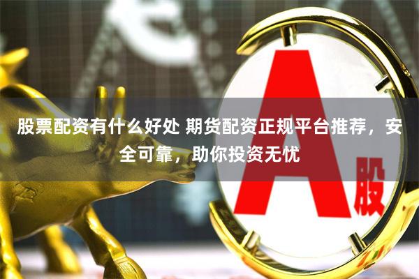 股票配资有什么好处 期货配资正规平台推荐，安全可靠，助你投资无忧