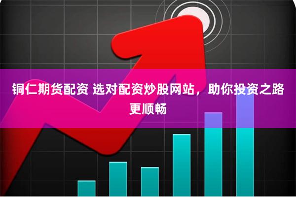 铜仁期货配资 选对配资炒股网站，助你投资之路更顺畅