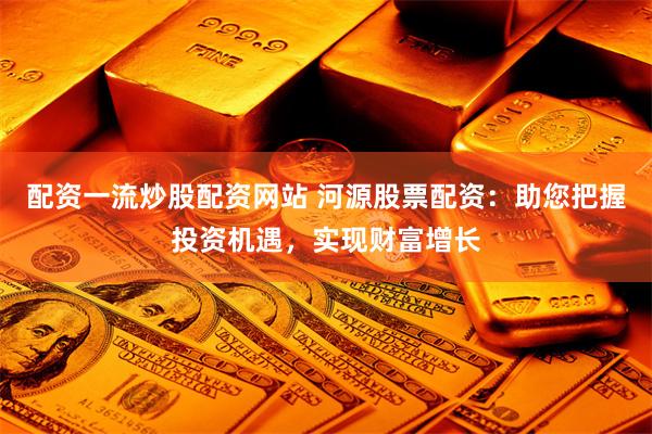 配资一流炒股配资网站 河源股票配资：助您把握投资机遇，实现财富增长