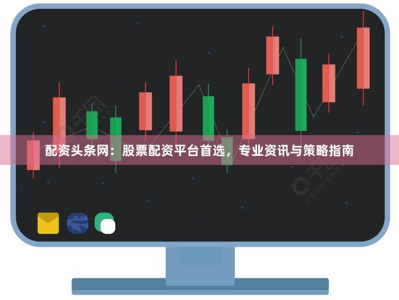 配资头条网：股票配资平台首选，专业资讯与策略指南